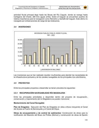 Caracterización del Transporte en Colombia                     MINISTERIO DE TRANSPORTE
 Diagnostico y Proyectos de Transporte e Infraestructura             OFICINA DE PLANEACION


actividad fluvial principal llega hasta las Bocas del Río Caguán, donde se navega hasta
Cartagena del Chairá, 280 kms aguas arriba. Sobre el Caguán se encuentran puertos de
relativa importancia para la navegación como Remolino y Santafé del Caguán. Este último río
navegado por embarcaciones de carga de tipo botecanoa.


3.4     INVERSIONES


                                 INVERSION PUBLICA PARA EL MODO FLUVIAL
                                                1991 - 2003


      30,000

      25,000

      20,000

      15,000

      10,000

        5,000

           0
                91     92      93     94      95      96   97   98     99   00   01    02   03

                                             INVERSION EN MILLONES


Las inversiones que se han realizado resultan insuficientes para atender las necesidades de
la infraestructura portuaria y de los canales navegables de los principales ríos colombianos.


3.5     PROYECTOS

Entre los principales proyectos a desarrollar se tienen previstos los siguientes:

3.5.1    RECUPERACIÓN NAVEGABILIDAD RÍO MAGDALENA

Entre las principales actividades a desarrollar dentro del proyecto de recuperación,
conservación y mejoramiento del río Magdalena se pueden mencionar:

Mantenimiento del Canal Navegable:

Plan de Dragados: Ejecución del Plan de Dragados en sitios críticos incluyendo el Canal
del Acceso al Puerto de Barranquilla y el Canal del Dique.

Obras de encauzamiento y de control de sedimentos: Construcción de obras para la
rectificación del Meandro del Brazo de Pinillos (Bolívar) y construcción de obras de fijación

                                                                                                 3-85
 