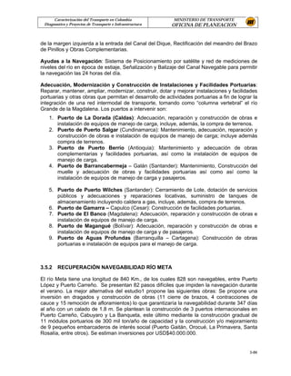 Caracterización del Transporte en Colombia           MINISTERIO DE TRANSPORTE
 Diagnostico y Proyectos de Transporte e Infraestructura   OFICINA DE PLANEACION


de la margen izquierda a la entrada del Canal del Dique, Rectificación del meandro del Brazo
de Pinillos y Obras Complementarias.

Ayudas a la Navegación: Sistema de Posicionamiento por satélite y red de mediciones de
niveles del río en época de estiaje, Señalización y Balizaje del Canal Navegable para permitir
la navegación las 24 horas del día.

Adecuación, Modernización y Construcción de Instalaciones y Facilidades Portuarias:
Reparar, mantener, ampliar, modernizar, construir, dotar y mejorar instalaciones y facilidades
portuarias y otras obras que permitan el desarrollo de actividades portuarias a fin de lograr la
integración de una red intermodal de transporte, tomando como “columna vertebral” el río
Grande de la Magdalena. Los puertos a intervenir son:
   1. Puerto de La Dorada (Caldas): Adecuación, reparación y construcción de obras e
      instalación de equipos de manejo de carga, incluye, además, la compra de terrenos.
   2. Puerto de Puerto Salgar (Cundinamarca): Mantenimiento, adecuación, reparación y
      construcción de obras e instalación de equipos de manejo de carga; incluye además
      compra de terrenos.
   3. Puerto de Puerto Berrío (Antioquia): Mantenimiento y adecuación de obras
      complementarias y facilidades portuarias, así como la instalación de equipos de
      manejo de carga.
   4. Puerto de Barrancabermeja – Galán (Santander): Mantenimiento, Construcción del
      muelle y adecuación de obras y facilidades portuarias así como así como la
      instalación de equipos de manejo de carga y pasajeros.

   5. Puerto de Puerto Wilches (Santander): Cerramiento de Lote, dotación de servicios
      públicos y adecuaciones y reparaciones locativas, suministro de tanques de
      almacenamiento incluyendo caldera a gas, incluye, además, compra de terrenos.
   6. Puerto de Gamarra – Capulco (Cesar): Construcción de facilidades portuarias.
   7. Puerto de El Banco (Magdalena): Adecuación, reparación y construcción de obras e
      instalación de equipos de manejo de carga.
   8. Puerto de Magangué (Bolívar): Adecuación, reparación y construcción de obras e
      instalación de equipos de manejo de carga y de pasajeros.
   9. Puerto de Aguas Profundas (Barranquilla – Cartagena): Construcción de obras
      portuarias e instalación de equipos para el manejo de carga.



3.5.2   RECUPERACIÓN NAVEGABILIDAD RÍO META

El río Meta tiene una longitud de 840 Km., de los cuales 828 son navegables, entre Puerto
López y Puerto Carreño. Se presentan 82 pasos difíciles que impiden la navegación durante
el verano. La mejor alternativa del estudio1 propone las siguientes obras: Se propone una
inversión en dragados y construcción de obras (11 cierre de brazos, 4 contracciones de
cauce y 15 remoción de afloramientos) lo que garantizaría la navegabilidad durante 347 días
al año con un calado de 1.8 m. Se plantean la construcción de 3 puertos internacionales en
Puerto Carreño, Cabuyaro y La Banqueta, este último mediante la construcción gradual de
11 módulos portuarios de 300 mil ton/año de capacidad y la construcción y/o mejoramiento
de 9 pequeños embarcaderos de interés social (Puerto Gaitán, Orocué, La Primavera, Santa
Rosalía, entre otros). Se estiman inversiones por USD$40.000.000.


                                                                                            3-86
 