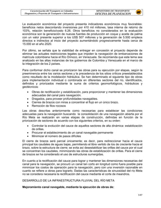 Caracterización del Transporte en Colombia            MINISTERIO DE TRANSPORTE
 Diagnostico y Proyectos de Transporte e Infraestructura   OFICINA DE PLANEACION


La evaluación económica del proyecto presenta indicadores económicos muy favorables:
beneficios netos descontando inversiones por 410 mil millones, tasa interna de retorno de
103%, relación beneficio/costo 6.26. Otros beneficios no considerados en la evaluación
económica son la generación de nuevas fuentes de producción en coque y aceite de palma
con un valor presente superior a los US$ 507 millones y la generación de 5.500 empleos
directos e indirectos al inicio del proyecto aumentándolo progresivamente hasta cerca de
15.000 en el año 2020.

Por último, se señala que la viabilidad de entregar en concesión el proyecto depende de
eliminar las actuales restricciones legales que impiden la navegación de embarcaciones de
matrícula colombiana hacia el Río Orinoco, en Venezuela. Se recomienda que este tema sea
analizado en las altas instancias de los gobiernos de Colombia y Venezuela en el marco de
la integración de los 2 países.

Para conformar dicho canal se priorizaron las obras para su ejecución por etapas, según la
preeminencia entre los varios sectores y la precedencia de los sitios críticos preestablecidos
como resultado de la modelación hidráulica. Se han determinado el siguiente tipo de obras
para implementación individual o combinada en diferentes sectores del río, identificados,
definidos y priorizados mediante la suma de criterios geomorfológicos, hidráulicos y
geotécnicos:
   •    Obras de rectificación y estabilización, para proporcionar y mantener las dimensiones
        adecuadas del canal para navegación.
   •    Dragados, para proveer profundidades navegables.
   •    Cierres de brazos con miras a concentrar el flujo en un único brazo.
   •    Remoción de filos rocosos
Las obras descritas anteriormente como necesarias para establecer las condiciones
adecuadas para la navegación buscando la consolidación de una navegación abierta por el
Río Meta se realizarán en varias etapas de construcción, definidas en función de la
priorización de sectores de acuerdo con los siguientes criterios, en su orden:
   •    Controlar la evolución del cauce de aquellos sectores de alta dinámica: estabilización
        de orillas.
   •    Procurar el establecimiento de un canal navegable permanente
   •    Minimizar el número de pasos difíciles
El cierre de brazos será parcial únicamente; es decir, para redireccionar hacia el cauce
principal los caudales de aguas bajas, permitiendo el libre vertido de los de creciente hacia el
brazo, sobre la estructura de cierre; se evita así desestabilizar las orillas del cauce por el cual
se concentran los caudales, minimizando las obras de estabilización de orillas. Para el cierre
de brazos se ha considerado el uso de estructuras sumergidas.

En cuanto a la rectificación del cauce para lograr y mantener las dimensiones necesarias del
canal para la navegación, se procuró un canal tan corto en longitud como fuera posible para
minimizar los costos de operación para la navegación, pero con una inversión razonable en
cuanto se refiere a obras para lograrlo. Dadas las características de sinuosidad del río Meta
no se considera necesaria la rectificación del cauce mediante el corte de meandros.

DESARROLLO DE LA INFRAESTRUCTURA FLUVIAL DEL RÍO META

Mejoramiento canal navegable, mediante la ejecución de obras de:

                                                                                               3-87
 