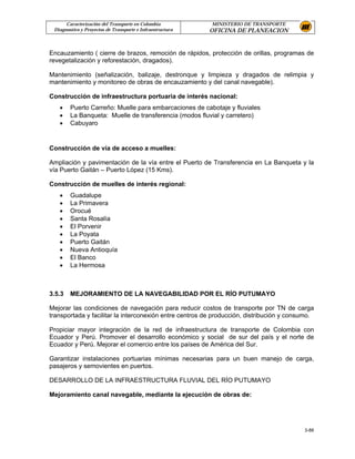 Caracterización del Transporte en Colombia           MINISTERIO DE TRANSPORTE
 Diagnostico y Proyectos de Transporte e Infraestructura   OFICINA DE PLANEACION


Encauzamiento ( cierre de brazos, remoción de rápidos, protección de orillas, programas de
revegetalización y reforestación, dragados).

Mantenimiento (señalización, balizaje, destronque y limpieza y dragados de relimpia y
mantenimiento y monitoreo de obras de encauzamiento y del canal navegable).

Construcción de infraestructura portuaria de interés nacional:
   •    Puerto Carreño: Muelle para embarcaciones de cabotaje y fluviales
   •    La Banqueta: Muelle de transferencia (modos fluvial y carretero)
   •    Cabuyaro


Construcción de vía de acceso a muelles:

Ampliación y pavimentación de la vía entre el Puerto de Transferencia en La Banqueta y la
vía Puerto Gaitán – Puerto López (15 Kms).

Construcción de muelles de interés regional:
   •    Guadalupe
   •    La Primavera
   •    Orocué
   •    Santa Rosalía
   •    El Porvenir
   •    La Poyata
   •    Puerto Gaitán
   •    Nueva Antioquía
   •    El Banco
   •    La Hermosa



3.5.3   MEJORAMIENTO DE LA NAVEGABILIDAD POR EL RÍO PUTUMAYO

Mejorar las condiciones de navegación para reducir costos de transporte por TN de carga
transportada y facilitar la interconexión entre centros de producción, distribución y consumo.

Propiciar mayor integración de la red de infraestructura de transporte de Colombia con
Ecuador y Perú. Promover el desarrollo económico y social de sur del país y el norte de
Ecuador y Perú. Mejorar el comercio entre los países de América del Sur.

Garantizar instalaciones portuarias mínimas necesarias para un buen manejo de carga,
pasajeros y semovientes en puertos.

DESARROLLO DE LA INFRAESTRUCTURA FLUVIAL DEL RÍO PUTUMAYO

Mejoramiento canal navegable, mediante la ejecución de obras de:




                                                                                          3-88
 