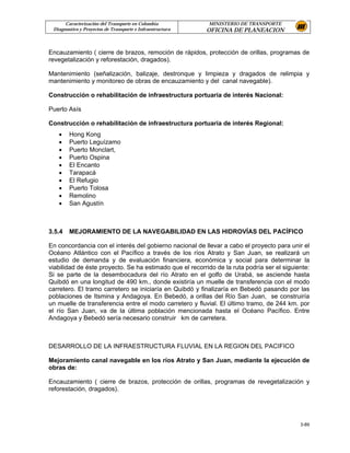 Caracterización del Transporte en Colombia           MINISTERIO DE TRANSPORTE
 Diagnostico y Proyectos de Transporte e Infraestructura   OFICINA DE PLANEACION


Encauzamiento ( cierre de brazos, remoción de rápidos, protección de orillas, programas de
revegetalización y reforestación, dragados).

Mantenimiento (señalización, balizaje, destronque y limpieza y dragados de relimpia y
mantenimiento y monitoreo de obras de encauzamiento y del canal navegable).

Construcción o rehabilitación de infraestructura portuaria de interés Nacional:

Puerto Asís

Construcción o rehabilitación de infraestructura portuaria de interés Regional:
   •    Hong Kong
   •    Puerto Leguízamo
   •    Puerto Monclart,
   •    Puerto Ospina
   •    El Encanto
   •    Tarapacá
   •    El Refugio
   •    Puerto Tolosa
   •    Remolino
   •    San Agustín



3.5.4   MEJORAMIENTO DE LA NAVEGABILIDAD EN LAS HIDROVÍAS DEL PACÍFICO

En concordancia con el interés del gobierno nacional de llevar a cabo el proyecto para unir el
Océano Atlántico con el Pacífico a través de los ríos Atrato y San Juan, se realizará un
estudio de demanda y de evaluación financiera, económica y social para determinar la
viabilidad de éste proyecto. Se ha estimado que el recorrido de la ruta podría ser el siguiente:
Si se parte de la desembocadura del río Atrato en el golfo de Urabá, se asciende hasta
Quibdó en una longitud de 490 km., donde existiría un muelle de transferencia con el modo
carretero. El tramo carretero se iniciaría en Quibdó y finalizaría en Bebedó pasando por las
poblaciones de Itsmina y Andagoya. En Bebedó, a orillas del Río San Juan, se construiría
un muelle de transferencia entre el modo carretero y fluvial. El último tramo, de 244 km. por
el río San Juan, va de la última población mencionada hasta el Océano Pacífico. Entre
Andagoya y Bebedó sería necesario construir km de carretera.



DESARROLLO DE LA INFRAESTRUCTURA FLUVIAL EN LA REGION DEL PACIFICO

Mejoramiento canal navegable en los ríos Atrato y San Juan, mediante la ejecución de
obras de:

Encauzamiento ( cierre de brazos, protección de orillas, programas de revegetalización y
reforestación, dragados).




                                                                                            3-89
 