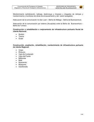 Caracterización del Transporte en Colombia           MINISTERIO DE TRANSPORTE
 Diagnostico y Proyectos de Transporte e Infraestructura   OFICINA DE PLANEACION


Mantenimiento (señalización, balizaje, destronque y limpieza y dragados de relimpia y
mantenimiento y monitoreo de obras de encauzamiento y del canal navegable).

Adecuación de la comunicación río San Juan – Bahía de Málaga – Bahía de Buenaventura.

Adecuación de la comunicación por esteros (Acuapista) entre la Bahía de Buenaventura –
Bahía de Tumaco

Construcción o rehabilitación o mejoramiento de infraestructura portuaria fluvial de
interés Nacional:
   •    Quibdo
   •    Tarena
   •    Guapi


Construcción, ampliación, rehabilitación, mantenimiento de infraestructura portuaria
de interés Regional:
   •    Ungía
   •    Ríosucio
   •    Vigía de Curbaradó
   •    Vigía del Fuerte
   •    Bellavista
   •    Beté
   •    Noanamito
   •    Mosquera
   •    Salahonda




                                                                                      3-90
 
