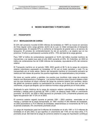 Caracterización del Transporte en Colombia           MINISTERIO DE TRANSPORTE
 Diagnostico y Proyectos de Transporte e Infraestructura   OFICINA DE PLANEACION




                            4     MODO MARITIMO Y PORTUARIO



4.1     TRANSPORTE


4.1.1   MOVILIZACION DE CARGA

El 33% del comercio mundial (5.000 millones de toneladas en 1997) se mueve en servicios
de línea regular como carga general, dentro de la cual, la mitad corresponde al transporte
contenedorizado. El restante 67% lo conforma el transporte de granel seco y el servicio de
tanqueros. El proceso de contenedorización ha ido en aumento y se espera que en los
próximos 10 años su participación aumente al 65% - 75% del total de la carga general.

Para 1997 el tráfico de contenedores representó el 16,5% del tráfico mundial marítimo de
mercancías y se espera que para el año 2020 aumente al 23%. En Colombia, en 2003 el
tráfico de contenedores fue de 5,598 millones de toneladas, equivalente al 8% del comercio
exterior

El Transporte marítimo en el periodo 1999- 2003 aportó el 96 % de la carga de comercio
exterior colombiano expresado en toneladas, el 3% por el modo carretero, y solo 1% es
transportado por el modo aéreo. Dentro del transporte marítimo el movimiento portuario se
realiza por tres clases de puertos: los puertos regionales, los especializados y los privados.

Sin tener en cuenta carbón y petróleo, los puertos que movilizan más carga de comercio
exterior son Buenaventura y Cartagena. Los puntos fronterizos como Cúcuta e Ipiales si bien
son los que movilizan el mayor volumen de carga de comercio exterior por carretera, dentro
del global de comercio exterior su participación es mínima, en lo que tiene que ver con los
volúmenes, al igual que Bogotá, que en esencia moviliza carga general por el modo aéreo.

Analizada la serie histórica de la carga de comercio exterior colombiano en toneladas de
entradas y salidas para el período de 1991 a 2003, se observa hasta 1999 un crecimiento
promedio de 8.53%, de 2000 a 2002 decreció en promedio 3.5% y finalmente presentó una
ligera recuperación del 4.12% en el 2003.

El comercio exterior registró durante el periodo 1991 - 2003 cambios esenciales en el
manejo y cantidad de la carga transportada, en 1991 movilizó 41.88 millones de toneladas,
en 2003 ascendieron a 74.4 millones de toneladas, observándose un incremento de 78 % en
el periodo analizado, 6% crecimiento promedio anual

La carga de importación pasó de 6 millones de toneladas en el año 1991 a 13.3 millones de
toneladas en el año 2003, lo que significa un crecimiento del 119% en los trece años, 9 %
promedio anual. Del total de la carga de comercio exterior la carga de importación contribuyó


                                                                                          4-91
 