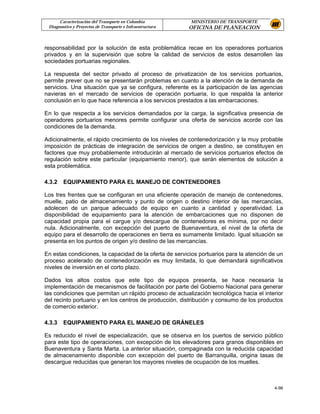 Caracterización del Transporte en Colombia           MINISTERIO DE TRANSPORTE
 Diagnostico y Proyectos de Transporte e Infraestructura   OFICINA DE PLANEACION


responsabilidad por la solución de esta problemática recae en los operadores portuarios
privados y en la supervisión que sobre la calidad de servicios de estos desarrollen las
sociedades portuarias regionales.

La respuesta del sector privado al proceso de privatización de los servicios portuarios,
permite prever que no se presentarán problemas en cuanto a la atención de la demanda de
servicios. Una situación que ya se configura, referente es la participación de las agencias
navieras en el mercado de servicios de operación portuaria, lo que respalda la anterior
conclusión en lo que hace referencia a los servicios prestados a las embarcaciones.

En lo que respecta a los servicios demandados por la carga, la significativa presencia de
operadores portuarios menores permite configurar una oferta de servicios acorde con las
condiciones de la demanda.

Adicionalmente, el rápido crecimiento de los niveles de contenedorización y la muy probable
imposición de prácticas de integración de servicios de origen a destino, se constituyen en
factores que muy probablemente introducirán al mercado de servicios portuarios efectos de
regulación sobre este particular (equipamiento menor), que serán elementos de solución a
esta problemática.

4.3.2   EQUIPAMIENTO PARA EL MANEJO DE CONTENEDORES

Los tres frentes que se configuran en una eficiente operación de manejo de contenedores,
muelle, patio de almacenamiento y punto de origen o destino interior de las mercancías,
adolecen de un parque adecuado de equipo en cuanto a cantidad y operatividad. La
disponibilidad de equipamiento para la atención de embarcaciones que no disponen de
capacidad propia para el cargue y/o descargue de contenedores es mínima, por no decir
nula. Adicionalmente, con excepción del puerto de Buenaventura, el nivel de la oferta de
equipo para el desarrollo de operaciones en tierra es sumamente limitado. Igual situación se
presenta en los puntos de origen y/o destino de las mercancías.

En estas condiciones, la capacidad de la oferta de servicios portuarios para la atención de un
proceso acelerado de contenedorización es muy limitada, lo que demandará significativos
niveles de inversión en el corto plazo.

Dados los altos costos que este tipo de equipos presenta, se hace necesaria la
implementación de mecanismos de facilitación por parte del Gobierno Nacional para generar
las condiciones que permitan un rápido proceso de actualización tecnológica hacia el interior
del recinto portuario y en los centros de producción, distribución y consumo de los productos
de comercio exterior.

4.3.3   EQUIPAMIENTO PARA EL MANEJO DE GRÁNELES

Es reducido el nivel de especialización, que se observa en los puertos de servicio público
para este tipo de operaciones, con excepción de los elevadores para granos disponibles en
Buenaventura y Santa Marta. La anterior situación, compaginada con la reducida capacidad
de almacenamiento disponible con excepción del puerto de Barranquilla, origina tasas de
descargue reducidas que generan los mayores niveles de ocupación de los muelles.



                                                                                          4-98
 