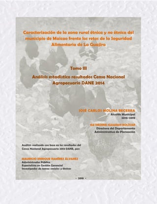 Tomo III 1
Caracterización de la zona rural étnica y no étnica del
municipio de Maicao frente los retos de la Seguridad
Alimentaria de La Guajira
Tomo III
Análisis estadístico resultados Censo Nacional
Agropecuario DANE 2014
JOSÉ CARLOS MOLINA BECERRA
Alcalde Municipal
2016-2019
KATHERINE IGUARAN BOLÍVAR
Directora del Departamento
Administrativo de Planeación
Análisis realizado con base en los resultados del
Censo Nacional Agropecuario 2013 DANE, por:
MAURICIO ENRIQUE RAMÍREZ ÁLVAREZ
Administrador Público
Especialista en Gestión Gerencial
Investigador de temas sociales y étnicos
- 2018 -
 