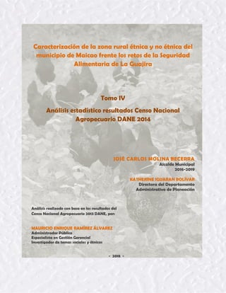 Tomo IV 1
Caracterización de la zona rural étnica y no étnica del
municipio de Maicao frente los retos de la Seguridad
Alimentaria de La Guajira
Tomo IV
Análisis estadístico resultados Censo Nacional
Agropecuario DANE 2014
JOSÉ CARLOS MOLINA BECERRA
Alcalde Municipal
2016-2019
KATHERINE IGUARAN BOLÍVAR
Directora del Departamento
Administrativo de Planeación
Análisis realizado con base en los resultados del
Censo Nacional Agropecuario 2013 DANE, por:
MAURICIO ENRIQUE RAMÍREZ ÁLVAREZ
Administrador Público
Especialista en Gestión Gerencial
Investigador de temas sociales y étnicos
- 2018 -
 