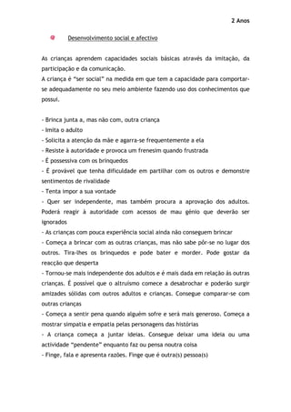 2 Anos

            Desenvolvimento social e afectivo


As crianças aprendem capacidades sociais básicas através da imitação, da
participação e da comunicação.
A criança é “ser social” na medida em que tem a capacidade para comportar-
se adequadamente no seu meio ambiente fazendo uso dos conhecimentos que
possui.


- Brinca junta a, mas não com, outra criança
- Imita o adulto
- Solicita a atenção da mãe e agarra-se frequentemente a ela
- Resiste à autoridade e provoca um frenesim quando frustrada
- É possessiva com os brinquedos
- É provável que tenha dificuldade em partilhar com os outros e demonstre
sentimentos de rivalidade
- Tenta impor a sua vontade
- Quer ser independente, mas também procura a aprovação dos adultos.
Poderá reagir à autoridade com acessos de mau génio que deverão ser
ignorados
- As crianças com pouca experiência social ainda não conseguem brincar
- Começa a brincar com as outras crianças, mas não sabe pôr-se no lugar dos
outros. Tira-lhes os brinquedos e pode bater e morder. Pode gostar da
reacção que desperta
- Tornou-se mais independente dos adultos e é mais dada em relação ás outras
crianças. É possível que o altruísmo comece a desabrochar e poderão surgir
amizades sólidas com outros adultos e crianças. Consegue comparar-se com
outras crianças
- Começa a sentir pena quando alguém sofre e será mais generoso. Começa a
mostrar simpatia e empatia pelas personagens das histórias
- A criança começa a juntar ideias. Consegue deixar uma ideia ou uma
actividade “pendente” enquanto faz ou pensa noutra coisa
- Finge, fala e apresenta razões. Finge que é outra(s) pessoa(s)
 