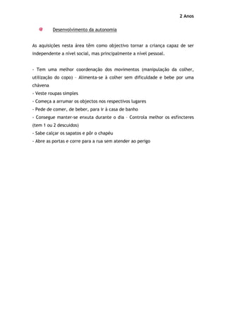 2 Anos

          Desenvolvimento da autonomia


As aquisições nesta área têm como objectivo tornar a criança capaz de ser
independente a nível social, mas principalmente a nível pessoal.


- Tem uma melhor coordenação dos movimentos (manipulação da colher,
utilização do copo) – Alimenta-se à colher sem dificuldade e bebe por uma
chávena
- Veste roupas simples
- Começa a arrumar os objectos nos respectivos lugares
- Pede de comer, de beber, para ir à casa de banho
- Consegue manter-se enxuta durante o dia – Controla melhor os esfíncteres
(tem 1 ou 2 descuidos)
- Sabe calçar os sapatos e pôr o chapéu
- Abre as portas e corre para a rua sem atender ao perigo
 