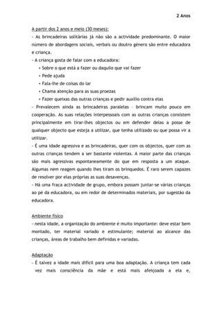 2 Anos

A partir dos 2 anos e meio (30 meses):
- As brincadeiras solitárias já não são a actividade predominante. O maior
número de abordagens sociais, verbais ou doutro género são entre educadora
e criança.
- A criança gosta de falar com a educadora:
   + Sobre o que está a fazer ou daquilo que vai fazer
   + Pede ajuda
   + Fala-lhe de coisas do lar
   + Chama atenção para as suas proezas
   + Fazer queixas das outras crianças e pedir auxílio contra elas
- Prevalecem ainda as brincadeiras paralelas – brincam muito pouco em
cooperação. As suas relações interpessoais com as outras crianças consistem
principalmente em tirar-lhes objectos ou em defender delas a posse de
qualquer objecto que esteja a utilizar, que tenha utilizado ou que possa vir a
utilizar.
- É uma idade agressiva e as brincadeiras, quer com os objectos, quer com as
outras crianças tendem a ser bastante violentas. A maior parte das crianças
são mais agressivas espontaneamente do que em resposta a um ataque.
Algumas nem reagem quando lhes tiram os brinquedos. É raro serem capazes
de resolver por elas próprias as suas desavenças.
- Há uma fraca actividade de grupo, embora possam juntar-se várias crianças
ao pé da educadora, ou em redor de determinados materiais, por sugestão da
educadora.


Ambiente físico
- nesta idade, a organização do ambiente é muito importante: deve estar bem
montado, ter material variado e estimulante; material ao alcance das
crianças, áreas de trabalho bem definidas e variadas.


Adaptação
- É talvez a idade mais difícil para uma boa adaptação. A criança tem cada
 vez    mais   consciência   da   mãe    e   está   mais   afeiçoada   a   ela   e,
 
