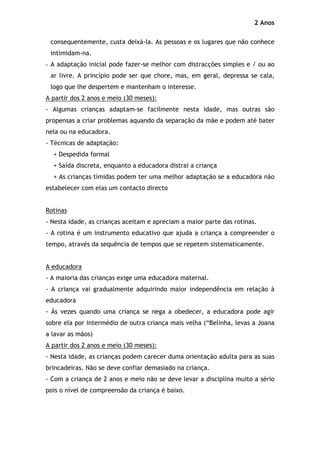 2 Anos

 consequentemente, custa deixá-la. As pessoas e os lugares que não conhece
 intimidam-na.
- A adaptação inicial pode fazer-se melhor com distracções simples e / ou ao
 ar livre. A princípio pode ser que chore, mas, em geral, depressa se cala,
 logo que lhe despertem e mantenham o interesse.
A partir dos 2 anos e meio (30 meses):
- Algumas crianças adaptam-se facilmente nesta idade, mas outras são
propensas a criar problemas aquando da separação da mãe e podem até bater
nela ou na educadora.
- Técnicas de adaptação:
  + Despedida formal
  + Saída discreta, enquanto a educadora distrai a criança
  + As crianças tímidas podem ter uma melhor adaptação se a educadora não
estabelecer com elas um contacto directo


Rotinas
- Nesta idade, as crianças aceitam e apreciam a maior parte das rotinas.
- A rotina é um instrumento educativo que ajuda a criança a compreender o
tempo, através da sequência de tempos que se repetem sistematicamente.


A educadora
- A maioria das crianças exige uma educadora maternal.
- A criança vai gradualmente adquirindo maior independência em relação à
educadora
- Às vezes quando uma criança se nega a obedecer, a educadora pode agir
sobre ela por intermédio de outra criança mais velha (“Belinha, levas a Joana
a lavar as mãos)
A partir dos 2 anos e meio (30 meses):
- Nesta idade, as crianças podem carecer duma orientação adulta para as suas
brincadeiras. Não se deve confiar demasiado na criança.
- Com a criança de 2 anos e meio não se deve levar a disciplina muito a sério
pois o nível de compreensão da criança é baixo.
 