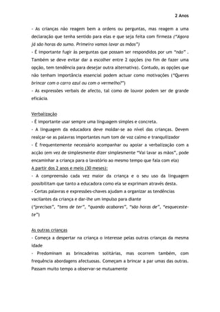 2 Anos

- As crianças não reagem bem a ordens ou perguntas, mas reagem a uma
declaração que tenha sentido para elas e que seja feita com firmeza (“Agora
já são horas do sumo. Primeiro vamos lavar as mãos”)
- É importante fugir às perguntas que possam ser respondidos por um “não” .
Também se deve evitar dar a escolher entre 2 opções (no fim de fazer uma
opção, tem tendência para desejar outra alternativa). Contudo, as opções que
não tenham importância essencial podem actuar como motivações (“Queres
brincar com o carro azul ou com o vermelho?”)
- As expressões verbais de afecto, tal como de louvor podem ser de grande
eficácia.


Verbalização
- É importante usar sempre uma linguagem simples e concreta.
- A linguagem da educadora deve moldar-se ao nível das crianças. Devem
realçar-se as palavras importantes num tom de voz calmo e tranquilizador
- É frequentemente necessário acompanhar ou apoiar a verbalização com a
acção (em vez de simplesmente dizer simplesmente “Vai lavar as mãos”, pode
encaminhar a criança para o lavatório ao mesmo tempo que fala com ela)
A partir dos 2 anos e meio (30 meses):
- A compreensão cada vez maior da criança e o seu uso da linguagem
possibilitam que tanto a educadora como ela se exprimam através desta.
- Certas palavras e expressões-chaves ajudam a organizar as tendências
vacilantes da criança e dar-lhe um impulso para diante
(“precisas”, “tens de ter”, “quando acabares”, “são horas de”, “esqueceste-
te”)


As outras crianças
- Começa a despertar na criança o interesse pelas outras crianças da mesma
idade
- Predominam as brincadeiras solitárias, mas ocorrem também, com
frequência abordagens afectuosas. Começam a brincar a par umas das outras.
Passam muito tempo a observar-se mutuamente
 