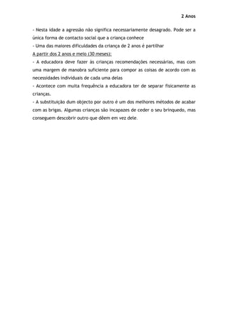 2 Anos

- Nesta idade a agressão não significa necessariamente desagrado. Pode ser a
única forma de contacto social que a criança conhece
- Uma das maiores dificuldades da criança de 2 anos é partilhar
A partir dos 2 anos e meio (30 meses):
- A educadora deve fazer às crianças recomendações necessárias, mas com
uma margem de manobra suficiente para compor as coisas de acordo com as
necessidades individuais de cada uma delas
- Acontece com muita frequência a educadora ter de separar fisicamente as
crianças.
- A substituição dum objecto por outro é um dos melhores métodos de acabar
com as brigas. Algumas crianças são incapazes de ceder o seu brinquedo, mas
conseguem descobrir outro que dêem em vez dele.
 