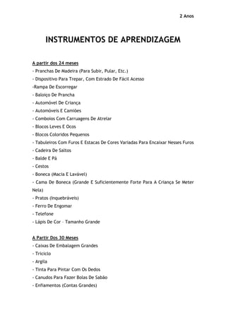 2 Anos




        INSTRUMENTOS DE APRENDIZAGEM

A partir dos 24 meses
- Pranchas De Madeira (Para Subir, Pular, Etc.)
- Dispositivo Para Trepar, Com Estrado De Fácil Acesso
-Rampa De Escorregar
- Baloiço De Prancha
- Automóvel De Criança
- Automóveis E Camiões
- Comboios Com Carruagens De Atrelar
- Blocos Leves E Ocos
- Blocos Coloridos Pequenos
- Tabuleiros Com Furos E Estacas De Cores Variadas Para Encaixar Nesses Furos
- Cadeira De Saltos
- Balde E Pá
- Cestos
- Boneca (Macia E Lavável)
- Cama De Boneca (Grande E Suficientemente Forte Para A Criança Se Meter
Nela)
- Pratos (Inquebráveis)
- Ferro De Engomar
- Telefone
- Lápis De Cor – Tamanho Grande


A Partir Dos 30 Meses
- Caixas De Embalagem Grandes
- Triciclo
- Argila
- Tinta Para Pintar Com Os Dedos
- Canudos Para Fazer Bolas De Sabão
- Enfiamentos (Contas Grandes)
 