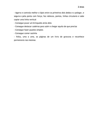 2 Anos

- Agarra e controla melhor o lápis entre os primeiros dois dedos e o polegar, e
segura-o pela ponta com força; faz rabiscos, pontos, linhas circulares e sabe
copiar uma linha vertical
- Consegue puxar um brinquedo atrás dela
- Consegue deslocar cadeiras para subir e chegar aquilo de que precisa
- Consegue fazer puzzles simples
- Consegue comer sozinha
- Volta, uma a uma, as páginas de um livro de gravuras e reconhece
pormenores nas mesmas
 