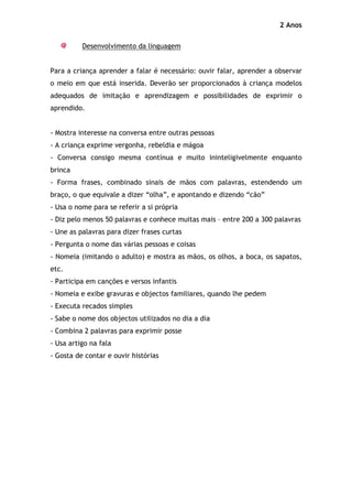 2 Anos

          Desenvolvimento da linguagem


Para a criança aprender a falar é necessário: ouvir falar, aprender a observar
o meio em que está inserida. Deverão ser proporcionados à criança modelos
adequados de imitação e aprendizagem e possibilidades de exprimir o
aprendido.


- Mostra interesse na conversa entre outras pessoas
- A criança exprime vergonha, rebeldia e mágoa
- Conversa consigo mesma contínua e muito ininteligivelmente enquanto
brinca
- Forma frases, combinado sinais de mãos com palavras, estendendo um
braço, o que equivale a dizer “olha”, e apontando e dizendo “cão”
- Usa o nome para se referir a si própria
- Diz pelo menos 50 palavras e conhece muitas mais – entre 200 a 300 palavras
- Une as palavras para dizer frases curtas
- Pergunta o nome das várias pessoas e coisas
- Nomeia (imitando o adulto) e mostra as mãos, os olhos, a boca, os sapatos,
etc.
- Participa em canções e versos infantis
- Nomeia e exibe gravuras e objectos familiares, quando lhe pedem
- Executa recados simples
- Sabe o nome dos objectos utilizados no dia a dia
- Combina 2 palavras para exprimir posse
- Usa artigo na fala
- Gosta de contar e ouvir histórias
 