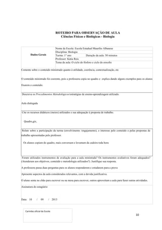 10
ROTEIRO PARA OBSERVAÇÃO DE AULA
Ciências Físicas e Biológicas - Biologia
Dados Gerais
Nome da Escola: Escola Estadual Maurílio Albanese
Disciplina: Biologia
Turma: 1° ano Duração da aula: 50 minutos
Professor: Kátia Reis
Tema da aula: O ciclo do fósforo e ciclo do enxofre
Comente sobre o conteúdo ministrado quanto à utilidade, coerência, contextualização, etc
O conteúdo ministrado foi coerente, pois a professora copia no quadro e explica dando alguns exemplos para os alunos
fixarem o conteúdo.
Descreva os Procedimentos Metodológicos/estratégias de ensino-aprendizagem utilizado.
Aula dialogada
Cite os recursos didáticos (meios) utilizados e sua adequação à proposta de trabalho.
Quadro,giz,
Relate sobre a participação da turma (envolvimento /engajamento), e interesse pelo conteúdo e pelas propostas de
trabalho apresentadas pelo professor.
Os alunos copiam do quadro, mais conversam e levantam da cadeira toda hora
Foram utilizados instrumentos de avaliação para a aula ministrada? Os instrumentos avaliativos foram adequados?
(Atenderam aos objetivos, conteúdo e metodologia utilizados?). Justifique sua resposta.
A professora passa duas perguntas para os alunos responderem e estudarem para a prova
Apresente aspectos da aula considerados relevantes, com a devida justificativa.
O aluno senta no chão para escrever ou na mesa para escrever, outros aproveitam a aula para fazer outras atividades.
Assinatura do estagiário
Data: 10 / 09 / 2013
Carimbo oficial da Escola
 