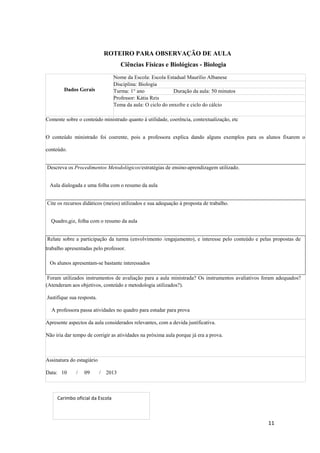 11
ROTEIRO PARA OBSERVAÇÃO DE AULA
Ciências Físicas e Biológicas - Biologia
Dados Gerais
Nome da Escola: Escola Estadual Maurílio Albanese
Disciplina: Biologia
Turma: 1° ano Duração da aula: 50 minutos
Professor: Kátia Reis
Tema da aula: O ciclo do enxofre e ciclo do cálcio
Comente sobre o conteúdo ministrado quanto à utilidade, coerência, contextualização, etc
O conteúdo ministrado foi coerente, pois a professora explica dando alguns exemplos para os alunos fixarem o
conteúdo.
Descreva os Procedimentos Metodológicos/estratégias de ensino-aprendizagem utilizado.
Aula dialogada e uma folha com o resumo da aula
Cite os recursos didáticos (meios) utilizados e sua adequação à proposta de trabalho.
Quadro,giz, folha com o resumo da aula
Relate sobre a participação da turma (envolvimento /engajamento), e interesse pelo conteúdo e pelas propostas de
trabalho apresentadas pelo professor.
Os alunos apresentam-se bastante interessados
Foram utilizados instrumentos de avaliação para a aula ministrada? Os instrumentos avaliativos foram adequados?
(Atenderam aos objetivos, conteúdo e metodologia utilizados?).
Justifique sua resposta.
A professora passa atividades no quadro para estudar para prova
Apresente aspectos da aula considerados relevantes, com a devida justificativa.
Não iria dar tempo de corrigir as atividades na próxima aula porque já era a prova.
Assinatura do estagiário
Data: 10 / 09 / 2013
Carimbo oficial da Escola
 