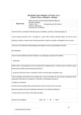 12
ROTEIRO PARA OBSERVAÇÃO DE AULA
Ciências Físicas e Biológicas - Biologia
Dados Gerais
Nome da Escola: Escola Estadual Maurílio Albanese
Disciplina: Biologia
Turma: 2° ano Duração da aula: 50 minutos
Professor: Allan Silva
Tema da aula: Os Anfíbios
Comente sobre o conteúdo ministrado quanto à utilidade, coerência, contextualização, etc
A aula começou primeiro com a correção da prova sobre matéria passada depois no final da aula o
professor introduz a matéria sobre anfíbios passando a matéria no quadro e dialogando com os alunos.
Descreva os Procedimentos Metodológicos/estratégias de ensino-aprendizagem utilizado.
Aula dialogada
Cite os recursos didáticos (meios) utilizados e sua adequação à proposta de trabalho.
Quadro,giz
Relate sobre a participação da turma (envolvimento /engajamento), e interesse pelo conteúdo e pelas
propostas de trabalho apresentadas pelo professor.
Os alunos conversam muito e o professor anota o nome de quem atrapalha a aula
Foram utilizados instrumentos de avaliação para a aula ministrada? Os instrumentos avaliativos foram
adequados? (Atenderam aos objetivos, conteúdo e metodologia utilizados?).
Justifique sua resposta.
Os alunos foram avaliados pelo comportamento e pela nota que tiraram na prova
Apresente aspectos da aula considerados relevantes, com a devida justificativa.
A maioria dos alunos tiraram nota abaixo da média .
Assinatura do estagiário; Data: 03 / 09 / 2013
Carimbo oficial da Escola
 