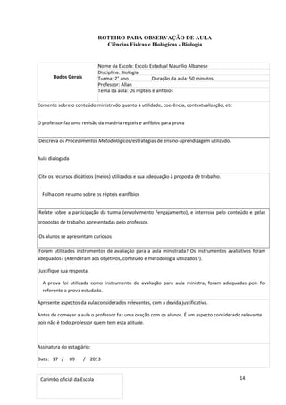 14
ROTEIRO PARA OBSERVAÇÃO DE AULA
Ciências Físicas e Biológicas - Biologia
Dados Gerais
Nome da Escola: Escola Estadual Maurílio Albanese
Disciplina: Biologia
Turma: 2° ano Duração da aula: 50 minutos
Professor: Allan
Tema da aula: Os repteis e anfíbios
Comente sobre o conteúdo ministrado quanto à utilidade, coerência, contextualização, etc
O professor faz uma revisão da matéria repteis e anfíbios para prova
Descreva os Procedimentos Metodológicos/estratégias de ensino-aprendizagem utilizado.
Aula dialogada
Cite os recursos didáticos (meios) utilizados e sua adequação à proposta de trabalho.
Folha com resumo sobre os répteis e anfíbios
Relate sobre a participação da turma (envolvimento /engajamento), e interesse pelo conteúdo e pelas
propostas de trabalho apresentadas pelo professor.
Os alunos se apresentam curiosos
Foram utilizados instrumentos de avaliação para a aula ministrada? Os instrumentos avaliativos foram
adequados? (Atenderam aos objetivos, conteúdo e metodologia utilizados?).
Justifique sua resposta.
A prova foi utilizada como instrumento de avaliação para aula ministra, foram adequadas pois foi
referente a prova estudada.
Apresente aspectos da aula considerados relevantes, com a devida justificativa.
Antes de começar a aula o professor faz uma oração com os alunos. É um aspecto considerado relevante
pois não é todo professor quem tem esta atitude.
Assinatura do estagiário:
Data: 17 / 09 / 2013
Carimbo oficial da Escola
 