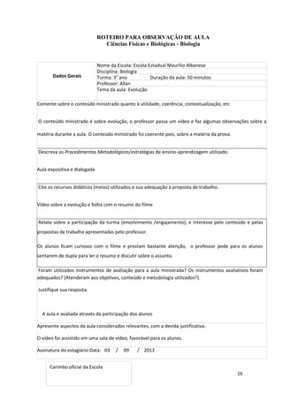 16
ROTEIRO PARA OBSERVAÇÃO DE AULA
Ciências Físicas e Biológicas - Biologia
Dados Gerais
Nome da Escola: Escola Estadual Maurílio Albanese
Disciplina: Biologia
Turma: 3° ano Duração da aula: 50 minutos
Professor: Allan
Tema da aula: Evolução
Comente sobre o conteúdo ministrado quanto à utilidade, coerência, contextualização, etc
O conteúdo ministrado é sobre evolução, o professor passa um vídeo e faz algumas observações sobre a
matéria durante a aula. O conteúdo ministrado foi coerente pois, sobre a matéria da prova.
Descreva os Procedimentos Metodológicos/estratégias de ensino-aprendizagem utilizado.
Aula expositiva e dialogada
Cite os recursos didáticos (meios) utilizados e sua adequação à proposta de trabalho.
Vídeo sobre a evolução e folha com o resumo do filme
Relate sobre a participação da turma (envolvimento /engajamento), e interesse pelo conteúdo e pelas
propostas de trabalho apresentadas pelo professor.
Os alunos ficam curiosos com o filme e prestam bastante atenção, o professor pede para os alunos
sentarem de dupla para ler o resumo e discutir sobre o assunto.
Foram utilizados instrumentos de avaliação para a aula ministrada? Os instrumentos avaliativos foram
adequados? (Atenderam aos objetivos, conteúdo e metodologia utilizados?).
Justifique sua resposta.
A aula e avaliada através da participação dos alunos
Apresente aspectos da aula considerados relevantes, com a devida justificativa.
O vídeo foi assistido em uma sala de vídeo, favorável para os alunos.
Assinatura do estagiário:Data: 03 / 09 / 2013
Carimbo oficial da Escola
 