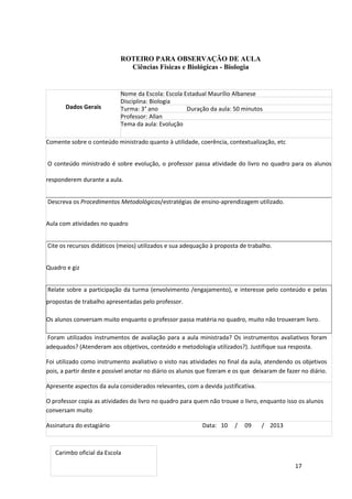 17
ROTEIRO PARA OBSERVAÇÃO DE AULA
Ciências Físicas e Biológicas - Biologia
Dados Gerais
Nome da Escola: Escola Estadual Maurílio Albanese
Disciplina: Biologia
Turma: 3° ano Duração da aula: 50 minutos
Professor: Allan
Tema da aula: Evolução
Comente sobre o conteúdo ministrado quanto à utilidade, coerência, contextualização, etc
O conteúdo ministrado é sobre evolução, o professor passa atividade do livro no quadro para os alunos
responderem durante a aula.
Descreva os Procedimentos Metodológicos/estratégias de ensino-aprendizagem utilizado.
Aula com atividades no quadro
Cite os recursos didáticos (meios) utilizados e sua adequação à proposta de trabalho.
Quadro e giz
Relate sobre a participação da turma (envolvimento /engajamento), e interesse pelo conteúdo e pelas
propostas de trabalho apresentadas pelo professor.
Os alunos conversam muito enquanto o professor passa matéria no quadro, muito não trouxeram livro.
Foram utilizados instrumentos de avaliação para a aula ministrada? Os instrumentos avaliativos foram
adequados? (Atenderam aos objetivos, conteúdo e metodologia utilizados?). Justifique sua resposta.
Foi utilizado como instrumento avaliativo o visto nas atividades no final da aula, atendendo os objetivos
pois, a partir deste e possível anotar no diário os alunos que fizeram e os que deixaram de fazer no diário.
Apresente aspectos da aula considerados relevantes, com a devida justificativa.
O professor copia as atividades do livro no quadro para quem não trouxe o livro, enquanto isso os alunos
conversam muito
Assinatura do estagiário Data: 10 / 09 / 2013
Carimbo oficial da Escola
 