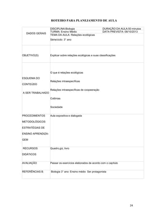 24
ROTEIRO PARA PLANEJAMENTO DE AULA
DADOS GERAIS
DISCIPLINA:Biologia DURAÇÃO DA AULA:50 minutos
TURMA: Ensino Médio DATA PREVISTA: 08/10/2013
TEMA DA AULA: Relações ecológicas
Série/ciclo: 3° ano
OBJETIVO(S) Explicar sobre relações ecológicas e suas classificações
ESQUEMA DO
CONTEÚDO
A SER TRABALHADO
O que é relações ecológicas
Relações intraespecíficas
Relações intraespecíficas de coopeeração
Colônias
Sociedade
PROCEDIMENTOS
METODOLÓGICOS
ESTRATÉGIAS DE
ENSINO APRENDIZA-
GEM
Aula expositiva e dialogada
RECURSOS
DIDÁTICOS
Quadro,giz, livro
AVALIAÇÃO Passar os exercícios elaborados de acordo com o capítulo
REFERÊNCIAS B. Biologia 3° ano: Ensino médio Ser protagonista
 