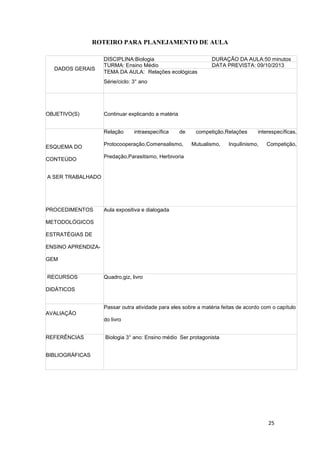 25
ROTEIRO PARA PLANEJAMENTO DE AULA
DADOS GERAIS
DISCIPLINA:Biologia DURAÇÃO DA AULA:50 minutos
TURMA: Ensino Médio DATA PREVISTA: 09/10/2013
TEMA DA AULA: Relações ecológicas
Série/ciclo: 3° ano
OBJETIVO(S) Continuar explicando a matéria
ESQUEMA DO
CONTEÚDO
A SER TRABALHADO
Relação intraespecífica de competição,Relações interespecíficas,
Protocooperação,Comensalismo, Mutualismo, Inquilinismo, Competição,
Predação,Parasitismo, Herbivoria
PROCEDIMENTOS
METODOLÓGICOS
ESTRATÉGIAS DE
ENSINO APRENDIZA-
GEM
Aula expositiva e dialogada
RECURSOS
DIDÁTICOS
Quadro,giz, livro
AVALIAÇÃO
Passar outra atividade para eles sobre a matéria feitas de acordo com o capítulo
do livro
REFERÊNCIAS
BIBLIOGRÁFICAS
Biologia 3° ano: Ensino médio Ser protagonista
 