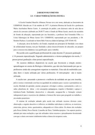 4
2-DESENVOLVIMENTO
2.1- CARACTERIZAÇÃO DA ESCOLA
A Escola Estadual Maurílio Albanese Novaes teve este nome, dedicado ao funcionário da
USIMINAS, falecido em 15 de outubro de 1977. A primeira Diretora da Escola foi a professora
Maria Auxiliadora Barros Castro. A construção do prédio, com dezesseis salas de aula deu-se
através de convenio celebrado em 20.09.77 entre o Estado de Minas Gerais, através da secretária
de Estado da educação, representada por seu Secretário, o professor José Fernandes Filho e a
Usina Siderúrgica de Minas Gerais S/A- USIMINAS, representada por seu presidente, o Dr.
Rondon Pacheco. Localizado no bairro Bela Vista na cidade de Ipatinga, CEP 35160-192.
A educação, dever da família e do Estado, inspirada nos princípios de liberdade e nos ideais
de solidariedade humana, tem por finalidade o pleno desenvolvimento do educando, seu preparo
para o exercício da cidadania e sua qualificação para o trabalho.
De acordo com a qualificação profissional do corpo docente 21 possuem graduação
é 18 possuem especialização. Segundo administrativo e técnico-pedagógico da escola, 3
pessoa possui graduação e duas possui especialização.
Os recursos didáticos disponíveis na escola que favorecem a relação ensino-
aprendizagem no ensino de Biologia o laboratório, que não esta funcionando por que os
professores ainda não conseguiram organizar os materiais. Uma sala de multimídia com
data show é muito utilizada por vários professores. O retro-projetor não é muito
utilizada.
A escola tem procurado a promover a melhoria da realidade em que esta inserida,
pois o ensino e ministrado com base na igualdade de condições para o acesso e permanência na
escola, liberdade de aprender, ensinar, pesquisar e divulgar a cultura, o pensamento, a arte e o
saber, pluralismo de ideias e de concepções pedagógicas, respeito á liberdade e apreço á
tolerância.Tendo finalidades desenvolver o educando, assegurar-lhe a formação comum
indispensável para o exercícios da cidadania e fornecer-lhe meios para progredir no trabalho e
em estudos posteriores
O sistema de avaliação adotado pela escola tem utilizado recursos diversos como
observação, o registro descritivo e reflexivo, os trabalhos individuais e coletivos, os exercícios,
entrevistas, provas, testes, questionários, adequando-os á faixa etária. Os alunos são avaliados
pela Prova Global, Prova Parcial, Conselho de Ética, Trabalhos/projetos. Um aspecto positivo
adotado por estas avaliações e que são utilizados vários recursos e procedimentos favorecendo
com que o aluno com menor rendimento tenha a chance de recuperar a nota.
 
