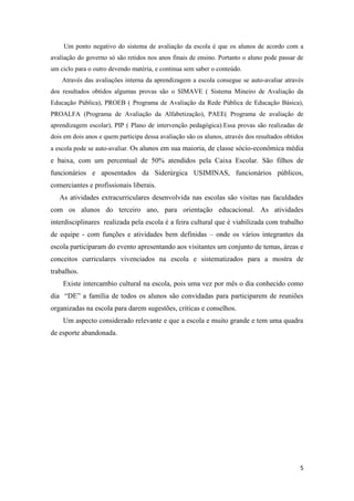 5
Um ponto negativo do sistema de avaliação da escola é que os alunos de acordo com a
avaliação do governo só são retidos nos anos finais de ensino. Portanto o aluno pode passar de
um ciclo para o outro devendo matéria, e continua sem saber o conteúdo.
Através das avaliações interna da aprendizagem a escola consegue se auto-avaliar através
dos resultados obtidos algumas provas são o SIMAVE ( Sistema Mineiro de Avaliação da
Educação Pública), PROEB ( Programa de Avaliação da Rede Pública de Educação Básica),
PROALFA (Programa de Avaliação da Alfabetização), PAEE( Programa de avaliação de
aprendizagem escolar), PIP ( Plano de intervenção pedagógica).Essa provas são realizadas de
dois em dois anos e quem participa dessa avaliação são os alunos, através dos resultados obtidos
a escola pode se auto-avaliar. Os alunos em sua maioria, de classe sócio-econômica média
e baixa, com um percentual de 50% atendidos pela Caixa Escolar. São filhos de
funcionários e aposentados da Siderúrgica USIMINAS, funcionários públicos,
comerciantes e profissionais liberais.
As atividades extracurriculares desenvolvida nas escolas são visitas nas faculdades
com os alunos do terceiro ano, para orientação educacional. As atividades
interdisciplinares realizada pela escola é a feira cultural que é viabilizada com trabalho
de equipe - com funções e atividades bem definidas – onde os vários integrantes da
escola participaram do evento apresentando aos visitantes um conjunto de temas, áreas e
conceitos curriculares vivenciados na escola e sistematizados para a mostra de
trabalhos.
Existe intercambio cultural na escola, pois uma vez por mês o dia conhecido como
dia “DE” a família de todos os alunos são convidadas para participarem de reuniões
organizadas na escola para darem sugestões, criticas e conselhos.
Um aspecto considerado relevante e que a escola e muito grande e tem uma quadra
de esporte abandonada.
 