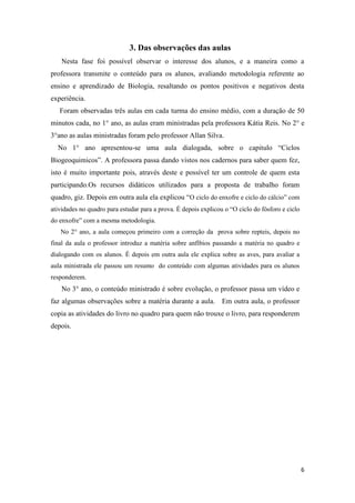 6
3. Das observações das aulas
Nesta fase foi possível observar o interesse dos alunos, e a maneira como a
professora transmite o conteúdo para os alunos, avaliando metodologia referente ao
ensino e aprendizado de Biologia, resaltando os pontos positivos e negativos desta
experiência.
Foram observadas três aulas em cada turma do ensino médio, com a duração de 50
minutos cada, no 1° ano, as aulas eram ministradas pela professora Kátia Reis. No 2° e
3°ano as aulas ministradas foram pelo professor Allan Silva.
No 1° ano apresentou-se uma aula dialogada, sobre o capitulo “Ciclos
Biogeoquimicos”. A professora passa dando vistos nos cadernos para saber quem fez,
isto é muito importante pois, através deste e possível ter um controle de quem esta
participando.Os recursos didáticos utilizados para a proposta de trabalho foram
quadro, giz. Depois em outra aula ela explicou “O ciclo do enxofre e ciclo do cálcio” com
atividades no quadro para estudar para a prova. É depois explicou o “O ciclo do fósforo e ciclo
do enxofre” com a mesma metodologia.
No 2° ano, a aula começou primeiro com a correção da prova sobre repteis, depois no
final da aula o professor introduz a matéria sobre anfíbios passando a matéria no quadro e
dialogando com os alunos. É depois em outra aula ele explica sobre as aves, para avaliar a
aula ministrada ele passou um resumo do conteúdo com algumas atividades para os alunos
responderem.
No 3° ano, o conteúdo ministrado é sobre evolução, o professor passa um vídeo e
faz algumas observações sobre a matéria durante a aula. Em outra aula, o professor
copia as atividades do livro no quadro para quem não trouxe o livro, para responderem
depois.
 