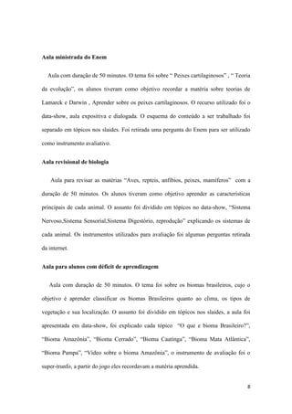 8
Aula ministrada do Enem
Aula com duração de 50 minutos. O tema foi sobre “ Peixes cartilaginosos” , “ Teoria
da evolução”, os alunos tiveram como objetivo recordar a matéria sobre teorias de
Lamarck e Darwin , Aprender sobre os peixes cartilaginosos. O recurso utilizado foi o
data-show, aula expositiva e dialogada. O esquema do conteúdo a ser trabalhado foi
separado em tópicos nos slaides. Foi retirada uma pergunta do Enem para ser utilizado
como instrumento avaliativo.
Aula revisional de biologia
Aula para revisar as matérias “Aves, repteis, anfíbios, peixes, mamíferos” com a
duração de 50 minutos. Os alunos tiveram como objetivo aprender as características
principais de cada animal. O assunto foi dividido em tópicos no data-show, “Sistema
Nervoso,Sistema Sensorial,Sistema Digestório, reprodução” explicando os sistemas de
cada animal. Os instrumentos utilizados para avaliação foi algumas perguntas retirada
da internet.
Aula para alunos com déficit de aprendizagem
Aula com duração de 50 minutos. O tema foi sobre os biomas brasileiros, cujo o
objetivo é aprender classificar os biomas Brasileiros quanto ao clima, os tipos de
vegetação e sua localização. O assunto foi dividido em tópicos nos slaides, a aula foi
apresentada em data-show, foi explicado cada tópico “O que e bioma Brasileiro?”,
“Bioma Amazônia”, “Bioma Cerrado”, “Bioma Caatinga”, “Bioma Mata Atlântica”,
“Bioma Pampa”, “Vídeo sobre o bioma Amazônia”, o instrumento de avaliação foi o
super-trunfo, a partir do jogo eles recordavam a matéria aprendida.
 