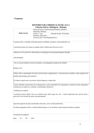 9
- 5 anexos
ROTEIRO PARA OBSERVAÇÃO DE AULA
Ciências Físicas e Biológicas - Biologia
Dados Gerais
Nome da Escola: Escola Estadual Maurílio Albanese
Disciplina: Biologia
Turma: 1° ano Duração da aula: 50 minutos
Professor: Kátia Reis
Tema da aula: Ciclo Biogeoquímicos
Comente sobre o conteúdo ministrado quanto à utilidade, coerência, contextualização, etc
A professora passa um resumo no quadro sobre a matéria que não tem no livro
Descreva os Procedimentos Metodológicos/estratégias de ensino-aprendizagem utilizado.
Aula dialogada
Cite os recursos didáticos (meios) utilizados e sua adequação à proposta de trabalho.
Quadro e Giz
Relate sobre a participação da turma (envolvimento /engajamento), e interesse pelo conteúdo e pelas propostas de
trabalho apresentadas pelo professor.
Os alunos copiam mais conversam e fazem bagunça o tempo todo.
Foram utilizados instrumentos de avaliação para a aula ministrada? Os instrumentos avaliativos foram adequados?
(Atenderam aos objetivos, conteúdo e metodologia utilizados?).
Justifique sua resposta.
A professora passa dando vistos nos cadernos para saber quem fez, isto e muito importante pois através deste e
possível ter um controle de quem esta participando.
Apresente aspectos da aula considerados relevantes, com a devida justificativa.
Os alunos perguntam sobre a vida da professora para ver se ela distrai e para de passar matéria no quadro
Assinatura do estagiário:
Data: 10 / 09 / 2013
 