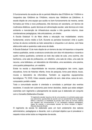 O funcionamento da escola se dá no período Matutino das 07h00min às 11h00min e Vespertino das 13h00min às 17h00min, noturno das 19h00min ás 23h00min. A escola dispõe de uma equipe que auxilia no bom funcionamento da mesma, sendo formados por trinta e nove professores, três técnicos em secretaria, um técnico de multimeios didáticos, quatro técnicas em alimentação escolar, sete técnicos em meio ambiente e manutenção de infraestrutura escolar e três guardas noturno, duas coordenadoras pedagógicas, três articuladores, um diretor. 
A Escola Estadual 13 de Maio oferta a educação nas modalidades: ensino fundamental, ensino médio e EJA. Durante os períodos funcionam vinte e quatro turmas de alunos contendo ao todo seiscentos e cinquenta e um alunos, com faixa etária entre sete e quarenta e sete anos de idade. 
A Escola Estadual 13 de maio dispõe de um terreno de dez mil trezentos e cinquenta metros quadrados, sendo a estrutura construída com dois mil oitocentos e noventa e quatro metros quadrados, contendo ao todo dez salas de aula, uma cozinha, oito banheiros, uma sala de professores, um refeitório, uma sala de vídeo, uma sala de recurso, uma biblioteca, um laboratório de informática, uma secretaria, uma piscina, uma quadra poliesportiva, um vestiário. 
Existe na escola a disponibilidade de recursos pedagógicos tais como, jogos educativos, livros de historias infantis, livros de pesquisa, livros para leitura, lousa, murais e laboratório de informática. Também os seguintes equipamentos tecnológicos: TV; DVD; Vídeo cassete; aparelho de som, data show, caixa de som, computador portátil e tablet. 
Toda a comunidade escolar é orientada e convidada a participar dos eventos escolares. A escola tem autonomia para tomar decisões, desde que estas estejam coerentes com regimento e planejamento da escola que é elaborado em conjunto com o Conselho Deliberativo Escolar. 
“O regimento escolar resume a lei de uma escola e é o primeiro passo para sua autonomia, quando feito de acordo com as características da instituição, define a natureza e a finalidade da escola, bem como as normas critérios que regulam seu funcionamento. È um verdadeiro estatuto pedagógico, capas de orientar a comunidade escolar de forma simples e segura.” (Revista Aprende Brasil). 
O regimento da escola foi elaborado para um bom andamento dos setores administrativo, pedagógicos e discente, com o principal objetivo que é prevalecer o respeito mútuo entre todos os integrantes da escola. 
 