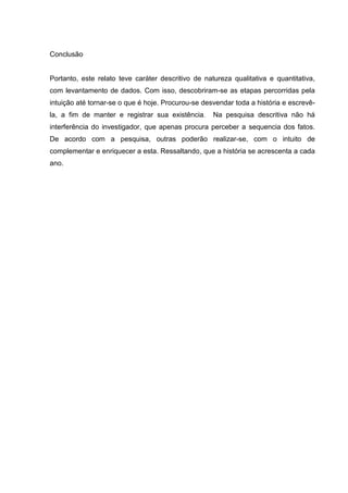 Conclusão 
Portanto, este relato teve caráter descritivo de natureza qualitativa e quantitativa, com levantamento de dados. Com isso, descobriram-se as etapas percorridas pela intuição até tornar-se o que é hoje. Procurou-se desvendar toda a história e escrevê- la, a fim de manter e registrar sua existência. Na pesquisa descritiva não há interferência do investigador, que apenas procura perceber a sequencia dos fatos. De acordo com a pesquisa, outras poderão realizar-se, com o intuito de complementar e enriquecer a esta. Ressaltando, que a história se acrescenta a cada ano. 
