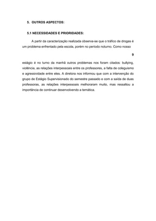 5. OUTROS ASPECTOS:


   5.1 NECESSIDADES E PRIORIDADES:

      A partir da caracterização realizada observa-se que o tráfico de drogas é
um problema enfrentado pela escola, porém no período noturno. Como nosso

                                                                              9

estágio é no turno da manhã outros problemas nos foram citados: bullying,
violência, as relações interpessoais entre os professores, a falta de coleguismo
e agressividade entre eles. A diretora nos informou que com a intervenção do
grupo de Estágio Supervisionado do semestre passado e com a saída de duas
professoras, as relações interpessoais melhoraram muito, mas ressaltou a
importância de continuar desenvolvendo a temática.
 