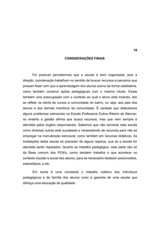 10

                            CONSIDERAÇÕES FINAIS




      Foi possível percebermos que a escola é bem organizada, pois a
direção, coordenação trabalham no sentido de buscar recursos e parceiros que
possam fazer com que a aprendizagem dos alunos ocorra de forma satisfatória,
como também construir ações pedagógicas com o mesmo intuito. Existe
também uma preocupação com o contexto ao qual o aluno está inserido, isto
se reflete na oferta de cursos a comunidade do bairro, ou seja, aos pais dos
alunos e aos demais membros da comunidade. É verdade que detectamos
alguns problemas estruturais na Escola Professora Eulina Ribeiro de Alencar,
no entanto a gestão afirma que busca recursos, mas que nem sempre é
atendida pelos órgãos responsáveis. Sabemos que não somente esta escola
como diversas outras está sucateada e necessitando de recursos para não só
empregar na manutenção estrutural, como também em recursos didáticos. As
instalações desta escola só precisam de alguns reparos, que se a escola for
atendida serão reparados. Quanto ao trabalho pedagógico, este parte não só
da Base comum dos PCN’s, como também trabalha o que acontece no
contexto escolar e social dos alunos, para se necessário desfazer preconceitos,
estereótipos, e etc.

      Em suma é uma constante o trabalho coletivo dos indivíduos
pedagógicos e da família dos alunos rumo à garantia de uma escola que
ofereça uma educação de qualidade.
 