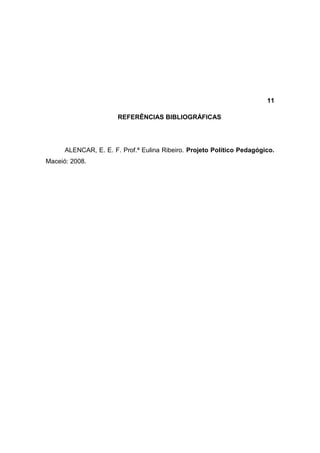 11

                       REFERÊNCIAS BIBLIOGRÁFICAS




      ALENCAR, E. E. F. Prof.ª Eulina Ribeiro. Projeto Político Pedagógico.
Maceió: 2008.
 