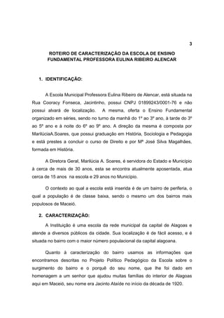 3

        ROTEIRO DE CARACTERIZAÇÃO DA ESCOLA DE ENSINO
       FUNDAMENTAL PROFESSORA EULINA RIBEIRO ALENCAR



   1. IDENTIFICAÇÃO:


      A Escola Municipal Professora Eulina Ribeiro de Alencar, está situada na
Rua Cooracy Fonseca, Jacintinho, possui CNPJ 01899243/0001-76 e não
possui alvará de localização.     A mesma, oferta o Ensino Fundamental
organizado em séries, sendo no turno da manhã do 1º ao 3º ano, à tarde do 3º
ao 5º ano e à noite do 6º ao 9º ano. A direção da mesma é composta por
MarilúciaA.Soares, que possui graduação em História, Sociologia e Pedagogia
e está prestes a concluir o curso de Direito e por Mª José Silva Magalhães,
formada em História.

      A Diretora Geral, Marilúcia A. Soares, é servidora do Estado e Município
à cerca de mais de 30 anos, esta se encontra atualmente aposentada, atua
cerca de 15 anos na escola e 29 anos no Município.

      O contexto ao qual a escola está inserida é de um bairro de periferia, o
qual a população é de classe baixa, sendo o mesmo um dos bairros mais
populosos de Maceió.

   2. CARACTERIZAÇÃO:

      A Instituição é uma escola da rede municipal da capital de Alagoas e
atende a diversos públicos da cidade. Sua localização é de fácil acesso, e é
situada no bairro com o maior número populacional da capital alagoana.

      Quanto à caracterização do bairro usamos as informações que
encontramos descritas no Projeto Político Pedagógico da Escola sobre o
surgimento do bairro e o porquê do seu nome, que lhe foi dado em
homenagem a um senhor que ajudou muitas famílias do interior de Alagoas
aqui em Maceió, seu nome era Jacinto Ataíde no início da década de 1920.
 