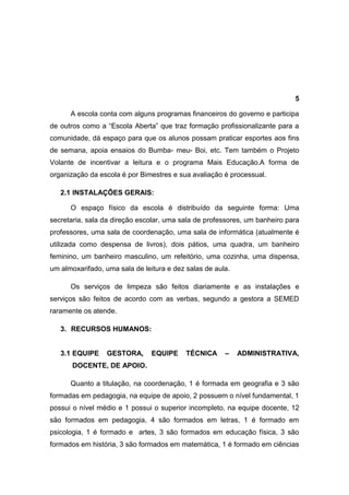 5

      A escola conta com alguns programas financeiros do governo e participa
de outros como a “Escola Aberta” que traz formação profissionalizante para a
comunidade, dá espaço para que os alunos possam praticar esportes aos fins
de semana, apoia ensaios do Bumba- meu- Boi, etc. Tem também o Projeto
Volante de incentivar a leitura e o programa Mais Educação.A forma de
organização da escola é por Bimestres e sua avaliação é processual.

   2.1 INSTALAÇÕES GERAIS:

      O espaço físico da escola é distribuído da seguinte forma: Uma
secretaria, sala da direção escolar, uma sala de professores, um banheiro para
professores, uma sala de coordenação, uma sala de informática (atualmente é
utilizada como despensa de livros), dois pátios, uma quadra, um banheiro
feminino, um banheiro masculino, um refeitório, uma cozinha, uma dispensa,
um almoxarifado, uma sala de leitura e dez salas de aula.

      Os serviços de limpeza são feitos diariamente e as instalações e
serviços são feitos de acordo com as verbas, segundo a gestora a SEMED
raramente os atende.

   3. RECURSOS HUMANOS:


   3.1 EQUIPE     GESTORA,      EQUIPE     TÉCNICA     –    ADMINISTRATIVA,
       DOCENTE, DE APOIO.

      Quanto a titulação, na coordenação, 1 é formada em geografia e 3 são
formadas em pedagogia, na equipe de apoio, 2 possuem o nível fundamental, 1
possui o nível médio e 1 possui o superior incompleto, na equipe docente, 12
são formados em pedagogia, 4 são formados em letras, 1 é formado em
psicologia, 1 é formado e artes, 3 são formados em educação física, 3 são
formados em história, 3 são formados em matemática, 1 é formado em ciências
 