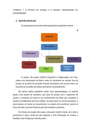 contábeis, 1 é formado em teologia e 4 possuem especialização em
psicopedagogia.



   4. GESTÃO ESCOLAR:

         O organograma da escola está organizado da seguinte maneira:

                                                                                   6


                                        DIRETORA




                                      Vice - diretora



              Coordenadoras


                                              Pessoal de apoio            Secretárias

              Professores
                                                                 Serviços de
                                     Alunos                       Limpeza



         A escola não possui Grêmio Estudantil e Organização dos Pais,
   existe uma Associação de Bairro onde os moradores se reúnem fora da
   escola, as reuniões do Conselho Escolar acontecem uma vez por mês e as
   reuniões do Conselho de Classe acontecem bimestralmente.

      Na escola nãohá assistente social, nem psicopedagogo, no entanto
possui uma equipe de disciplina, que atua de acordo com o regimento da
escola, o conteúdo do mesmo é de conhecimento de todos que compõem a
escola e foi elaborado de forma coletiva. Ao descumprir as normas escolares, o
aluno assina um termo de compromisso no caderno de ocorrência, sendo do
turno da noite, já os da manhã os pais são avisados e assinam.

      Os índices de evasão são quase nulos pela manhã e tarde, já à noite o
percentual é maior, tentou-se até implantar o EJA (Educação de Jovens e
Adultos), mas foi algo que não deu certo.
 