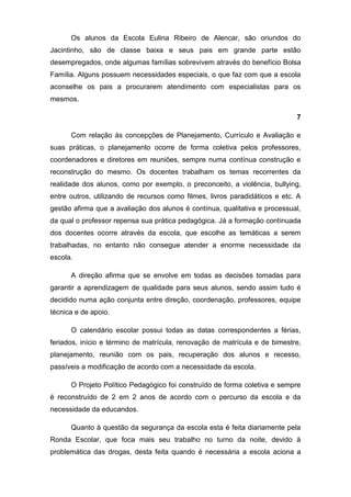 Os alunos da Escola Eulina Ribeiro de Alencar, são oriundos do
Jacintinho, são de classe baixa e seus pais em grande parte estão
desempregados, onde algumas famílias sobrevivem através do benefício Bolsa
Família. Alguns possuem necessidades especiais, o que faz com que a escola
aconselhe os pais a procurarem atendimento com especialistas para os
mesmos.

                                                                             7

      Com relação às concepções de Planejamento, Currículo e Avaliação e
suas práticas, o planejamento ocorre de forma coletiva pelos professores,
coordenadores e diretores em reuniões, sempre numa contínua construção e
reconstrução do mesmo. Os docentes trabalham os temas recorrentes da
realidade dos alunos, como por exemplo, o preconceito, a violência, bullying,
entre outros, utilizando de recursos como filmes, livros paradidáticos e etc. A
gestão afirma que a avaliação dos alunos é contínua, qualitativa e processual,
da qual o professor repensa sua prática pedagógica. Já a formação continuada
dos docentes ocorre através da escola, que escolhe as temáticas a serem
trabalhadas, no entanto não consegue atender a enorme necessidade da
escola.

      A direção afirma que se envolve em todas as decisões tomadas para
garantir a aprendizagem de qualidade para seus alunos, sendo assim tudo é
decidido numa ação conjunta entre direção, coordenação, professores, equipe
técnica e de apoio.

      O calendário escolar possui todas as datas correspondentes a férias,
feriados, início e término de matrícula, renovação de matrícula e de bimestre,
planejamento, reunião com os pais, recuperação dos alunos e recesso,
passíveis a modificação de acordo com a necessidade da escola.

      O Projeto Político Pedagógico foi construído de forma coletiva e sempre
é reconstruído de 2 em 2 anos de acordo com o percurso da escola e da
necessidade da educandos.

      Quanto à questão da segurança da escola esta é feita diariamente pela
Ronda Escolar, que foca mais seu trabalho no turno da noite, devido à
problemática das drogas, desta feita quando é necessária a escola aciona a
 