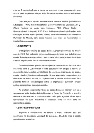 mesma. É perceptível que a escola se preocupa coma segurança de seus
alunos, pois os portões sempre estão fechados evitando assim a entrada de
estranhos.

      Com relação às verbas, a escola recebe recursos do MEC (Ministério da
Educação) – FNDE (Fundo Nacional de Desenvolvimento da Educação), PNAI
                                                                    8
(Plano Nacional de Ação para Inclusão), PDDI (Plano Diretor de
Desenvolvimento Integrado), PDE (Plano de Desenvolvimento da Escola), Mais
Educação, Escola Aberta (Projeto voltado para comunidade) e da Prefeitura
Municipal de Maceió, com esses recursos são feitas as manutenções e
instalações necessárias.

   4.1 REGIMENTO

      O Regimento interno da escola Eulina Alencar foi contraído no fim do
ano de 2010. Foi elaborado com a participação de todos que trabalham na
escola. Este documento é utilizado para nortear o funcionamento da instituição
e está a disposição de toda a comunidade escolar.

      O documento em questão versa aspectos importantes da escola e está
de acordo com a LDB 9394/96 e está estruturado em artigos e incisos. O
documento discursa sobre a modalidade de ensino, da organização da gestão
escolar, das funções do conselho escolar, diretor, vice-diretor, especialistas em
educação, secretário escolar, do corpo discente e pessoal administrativo. Está
presente também considerações sobre a organização curricular, projeto
politico-pedagógico e calendário escolar.

      Ao analisar o regimento interno de escola Eulina de Alencar, têm-se a
sensação de estar lendo a Lei de Diretrizes e Bases da Educação e também
nota-se o descaso com o documento elaborado, pois algumas folhas foram
fotocopiadas de outro documento e colocadas como se fosse parte do
regimento da escola.

   4.2 MATRIZ CURRICULAR

      Segundo a coordenadora da escola, a matriz curricular está em
construção na Secretaria Municipal de Educação (SEMED), mas a escola
possui pautas avaliativas.
 