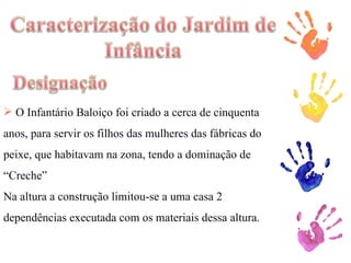 O Infantário Baloiço foi criado a cerca de cinquenta anos, para servir os filhos das mulheres das fábricas do peixe, que habitavam na zona, tendo a dominação de “Creche” Na altura a construção limitou-se a uma casa 2 dependências executada com os materiais dessa altura.  