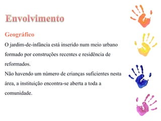 Geográfico O jardim-de-infância está inserido num meio urbano formado por construções recentes e residência de reformados. Não havendo um número de crianças suficientes nesta área, a instituição encontra-se aberta a toda a comunidade. 