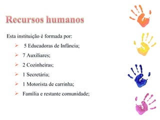 Esta instituição é formada por: 5 Educadoras de Infância; 7 Auxiliares; 2 Cozinheiras; 1 Secretária; 1 Motorista de carrinha; Família e restante comunidade; 