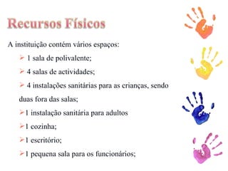 A instituição contém vários espaços: 1 sala de polivalente; 4 salas de actividades; 4 instalações sanitárias para as crianças, sendo duas fora das salas; 1 instalação sanitária para adultos 1 cozinha; 1 escritório; 1 pequena sala para os funcionários; 