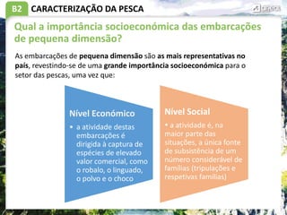 B2
Qual a importância socioeconómica das embarcações
de pequena dimensão?
CARACTERIZAÇÃO DA PESCA
As embarcações de pequena dimensão são as mais representativas no
país, revestindo-se de uma grande importância socioeconómica para o
setor das pescas, uma vez que:
Nível Económico
• a atividade destas
embarcações é
dirigida à captura de
espécies de elevado
valor comercial, como
o robalo, o linguado,
o polvo e o choco
Nível Social
 a atividade é, na
maior parte das
situações, a única fonte
de subsistência de um
número considerável de
famílias (tripulações e
respetivas famílias)
 
