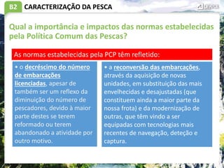 B2
Qual a importância e impactos das normas estabelecidas
pela Política Comum das Pescas?
CARACTERIZAÇÃO DA PESCA
As normas estabelecidas pela PCP têm refletido:
• o decréscimo do número
de embarcações
licenciadas, apesar de
também ser um reflexo da
diminuição do número de
pescadores, devido à maior
parte destes se terem
reformado ou terem
abandonado a atividade por
outro motivo.
• a reconversão das embarcações,
através da aquisição de novas
unidades, em substituição das mais
envelhecidas e desajustadas (que
constituem ainda a maior parte da
nossa frota) e da modernização de
outras, que têm vindo a ser
equipadas com tecnologias mais
recentes de navegação, deteção e
captura.
 