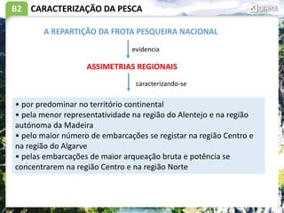 B2 CARACTERIZAÇÃO DA PESCA
ASSIMETRIAS REGIONAIS
• por predominar no território continental
• pela menor representatividade na região do Alentejo e na região
autónoma da Madeira
• pelo maior número de embarcações se registar na região Centro e
na região do Algarve
• pelas embarcações de maior arqueação bruta e potência se
concentrarem na região Centro e na região Norte
A REPARTIÇÃO DA FROTA PESQUEIRA NACIONAL
evidencia
caracterizando-se
 