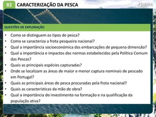 B2 CARACTERIZAÇÃO DA PESCA
• Como se distinguem os tipos de pesca?
• Como se caracteriza a frota pesqueira nacional?
• Qual a importância socioeconómica das embarcações de pequena dimensão?
• Qual a importância e impactos das normas estabelecidas pela Política Comum
das Pescas?
• Quais as principais espécies capturadas?
• Onde se localizam as áreas de maior e menor captura nominais de pescado
em Portugal?
• Quais as principais áreas de pesca procuradas pela frota nacional?
• Quais as características da mão de obra?
• Qual a importância do investimento na formação e na qualificação da
população ativa?
QUESTÕES DE EXPLORAÇÃO
 